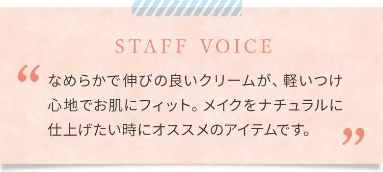 なめらかで伸びの良いクリームが、軽いつけ心地でお肌にフィット。メイクをナチュラルに仕上げたい時にオススメのアイテムです。